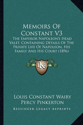 Memoirs Of Constant V3: The Emperor Napoleon's Head Valet, Containing Details Of The Private Life Of Napoleon, His Family And His Court (1896)