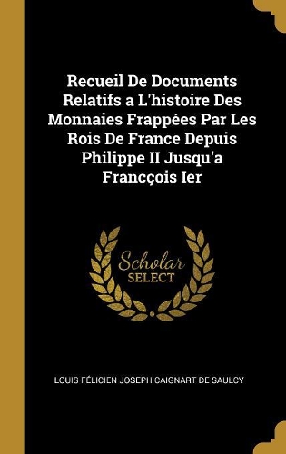 Recueil De Documents Relatifs a L'histoire Des Monnaies Frappées Par Les Rois De France Depuis Philippe II Jusqu'a Francçois Ier