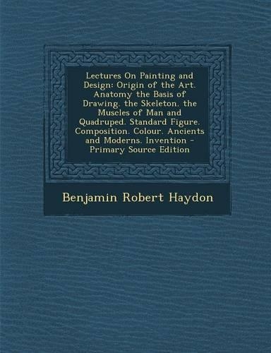 Lectures on Painting and Design: Origin of the Art. Anatomy the Basis of Drawing. the Skeleton. the Muscles of Man and Quadruped. Standard Figure. Composition. Colour. Ancients and 