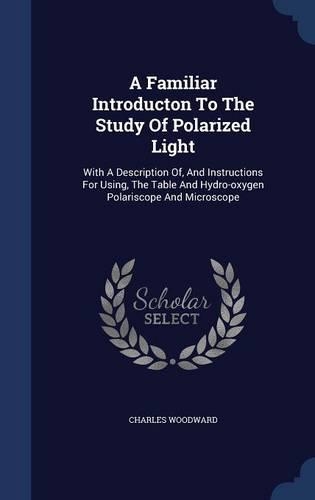 A Familiar Introducton To The Study Of Polarized Light: With A Description Of, And Instructions For Using, The Table And Hydro-oxygen Polariscope And Microscope