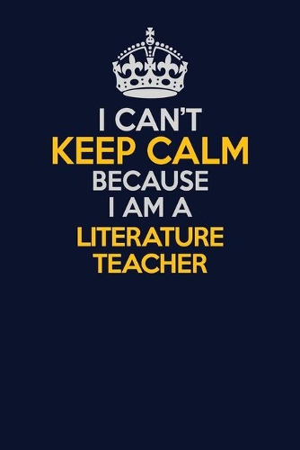 I Can't Keep Calm Because I Am A literature teacher: Career journal, notebook and writing journal for encouraging men, women and kids. A framework for building your career.