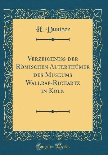 Verzeichniss der Römischen Alterthümer des Museums Wallraf-Richartz in Köln (Classic Reprint)