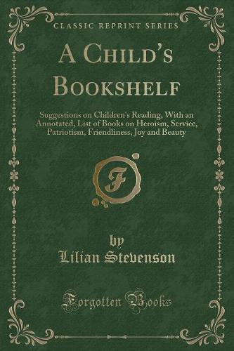 A Child's Bookshelf: Suggestions on Children's Reading, with an Annotated, List of Books on Heroism, Service, Patriotism, Friendliness, Joy and Beauty (Classic Reprint)