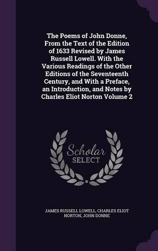 The Poems of John Donne, From the Text of the Edition of 1633 Revised by James Russell Lowell. With the Various Readings of the Other Editions of the Seventeenth Century, and With a Preface, an Introduction, and Notes by Charles Eliot Norton Volume