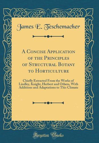A Concise Application of the Principles of Structural Botany to Horticulture: Chiefly Extracted From the Works of Lindley, Knight, Herbert and Others, With Additions and Adaptations to This Climate (Classic Reprint)