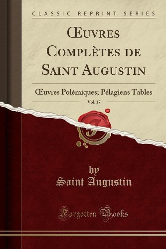 Oeuvres Complètes de Saint Augustin, Vol. 17: Oeuvres Polémiques; Pélagiens Tables (Classic Reprint)