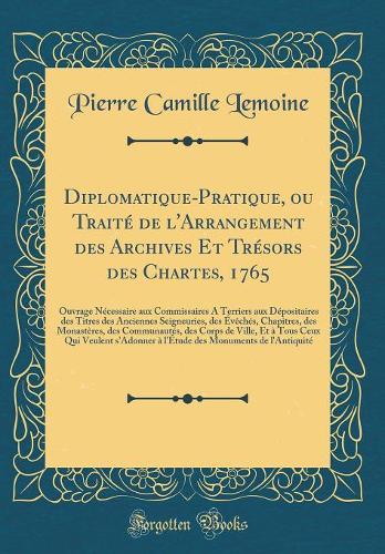 Diplomatique-Pratique, ou Traité de l'Arrangement des Archives Et Trésors des Chartes, 1765: Ouvrage Nécessaire aux Commissaires A Terriers aux Dépositaires des Titres des Anciennes Seigneuries, des Évêchés, Chapitres, des Monastères, des Communaut