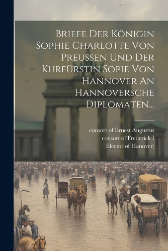 Briefe Der Königin Sophie Charlotte Von Preussen Und Der Kurfürstin Sopie Von Hannover An Hannoversche Diplomaten...
