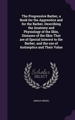 The Progressive Barber, a Book for the Apprentice and for the Barber, Describing the Anatomy and Physiology of the Skin, Diseases of the Skin That are of Special Interest to the Barber, and the use of Antiseptics and Their Value