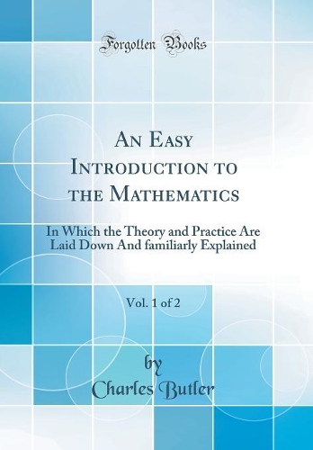 An Easy Introduction to the Mathematics, Vol. 1 of 2: In Which the Theory and Practice Are Laid Down And familiarly Explained (Classic Reprint)