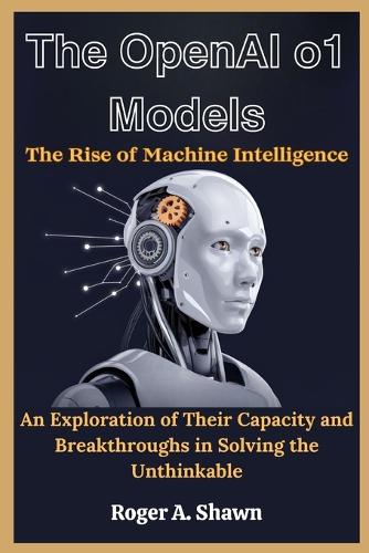 The OpenAI o1 Models: The Rise of Machine Intelligence: An Exploration of Their Capacity and Breakthroughs in Solving the Unthinkable