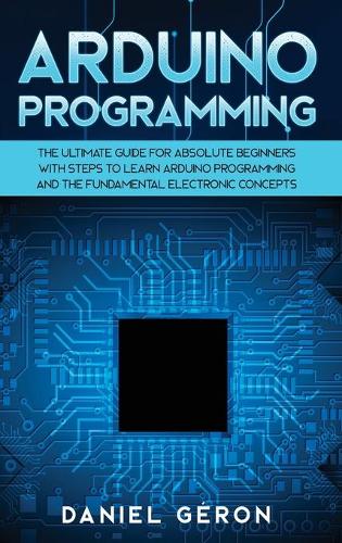 Arduino Programming: The Ultimate Guide for Absolute Beginners with Steps to Learn Arduino Programming and The Fundamental Electronic Concepts