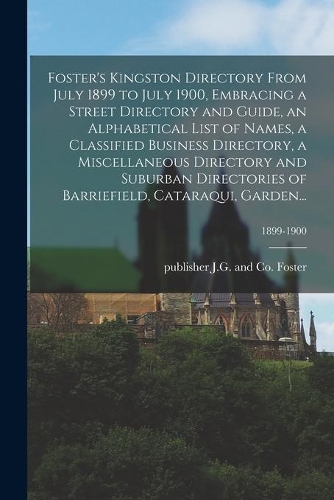 Foster's Kingston Directory From July 1899 to July 1900, Embracing a Street Directory and Guide, an Alphabetical List of Names, a Classified Business Directory, a Miscellaneous Directory and Suburban Directories of Barriefield, Cataraqui, Garden...