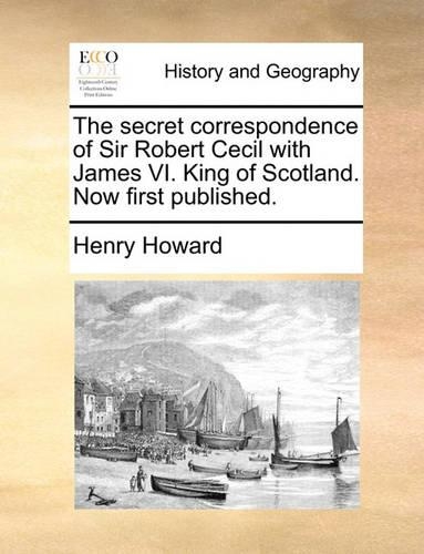 The Secret Correspondence of Sir Robert Cecil with James VI. King of Scotland. Now First Published.