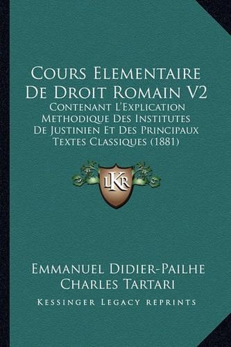 Cours Elementaire de Droit Romain V2: Contenant L'Explication Methodique Des Institutes de Justinien Et Des Principaux Textes Classiques (1881)