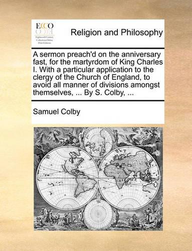 A Sermon Preach'd on the Anniversary Fast, for the Martyrdom of King Charles I. with a Particular Application to the Clergy of the Church of England, to Avoid All Manner of Divisions Amongst Themselves, ... by S. Colby, ...