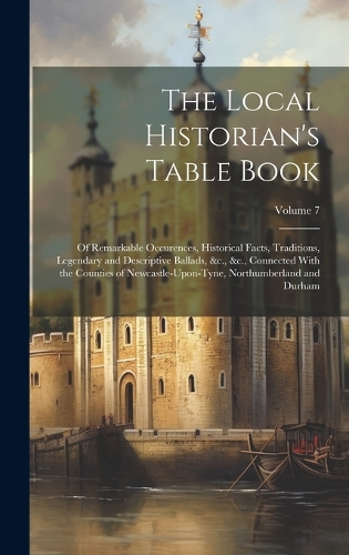 The Local Historian's Table Book: Of Remarkable Occurences, Historical Facts, Traditions, Legendary and Descriptive Ballads, &c., &c., Connected With the Counties of Newcastle-Upon-T