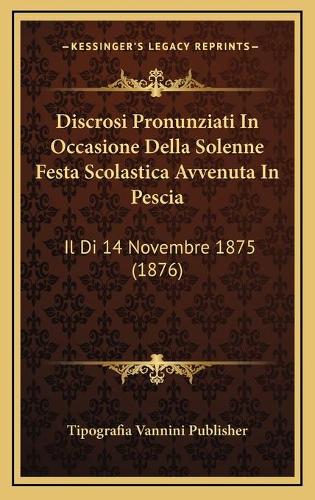 Discrosi Pronunziati In Occasione Della Solenne Festa Scolastica Avvenuta In Pescia: Il Di 14 Novembre 1875 (1876)
