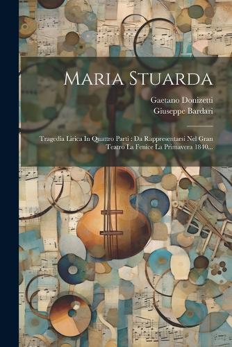 Maria Stuarda: Tragedia Lirica In Quattro Parti: Da Rappresentarsi Nel Gran Teatro La Fenice La Primavera 1840...