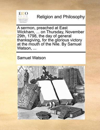 A Sermon, Preached at East Wickham, ... on Thursday, November 29th, 1798, the Day of General Thanksgiving, for the Glorious Victory at the Mouth of the Nile. by Samuel Watson, ...