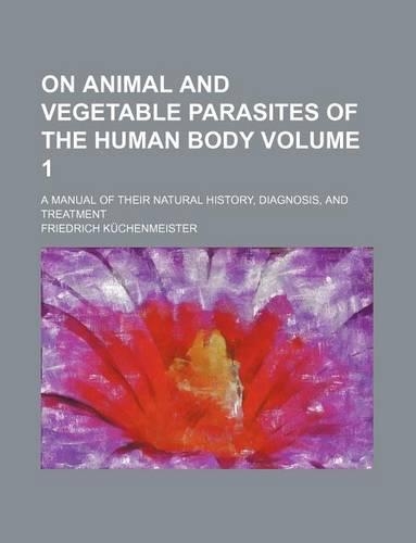 On Animal and Vegetable Parasites of the Human Body; A Manual of Their Natural History, Diagnosis, and Treatment Volume 1