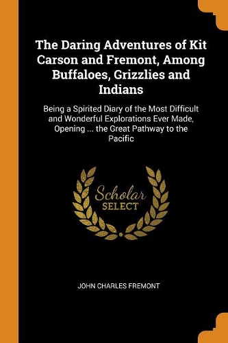 The Daring Adventures of Kit Carson and Fremont, Among Buffaloes, Grizzlies and Indians: Being a Spirited Diary of the Most Difficult and Wonderful Explorations Ever Made, Opening ... the Great Pathway to the Pacific