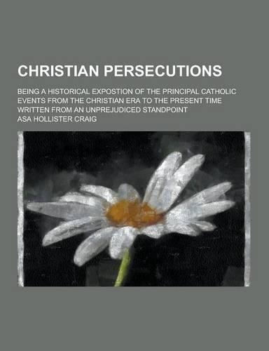 Christian Persecutions; Being a Historical Expostion of the Principal Catholic Events from the Christian Era to the Present Time Written from an Unpre