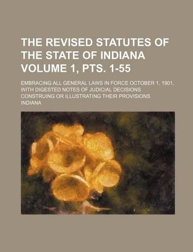 The Revised Statutes of the State of Indiana Volume 1, Pts. 1-55; Embracing All General Laws in Force October 1, 1901, with Digested Notes of Judicial Decisions Construing or Illustrating Their Provisions