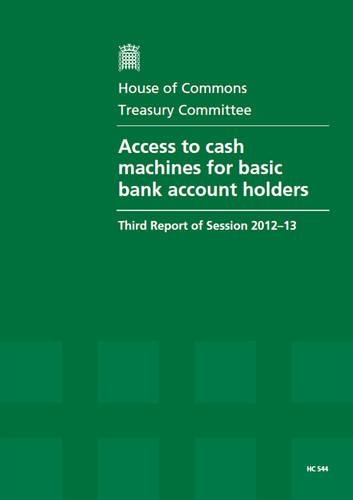 Access to cash machines for basic bank account holders: third report of session 2012-13, report, together with formal minutes and written evidence(2012-13 544 House of Commons Papers)