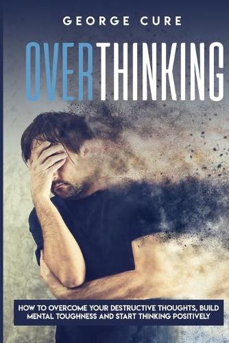 Overthinking: How to Overcome your Destructive Thoughts, Build Mental Toughness and Start Thinking Positively