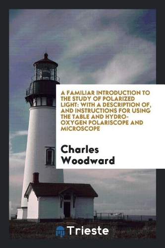 A Familiar Introduction to the Study of Polarized Light: With a Description Of, and Instructions for Using the Table and Hydro-Oxygen Polariscope and Microscope