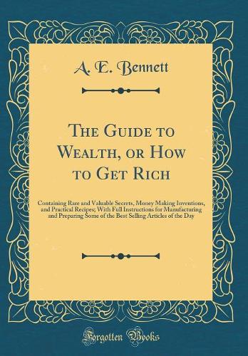 The Guide to Wealth, or How to Get Rich: Containing Rare and Valuable Secrets, Money Making Inventions, and Practical Recipes; With Full Instructions for Manufacturing and Preparing Some of the Best Selling Articles of the Day (Classic Reprint)