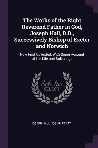 The Works of the Right Reverend Father in God, Joseph Hall, D.D., Successively Bishop of Exeter and Norwich: Now First Collected, With Some Account of His Life and Sufferings