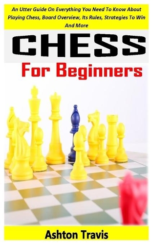 Chess for Beginners: An Utter Guide On Everything You Need To Know About Playing Chess, Board Overview, Its Rules, Strategies To Win And More