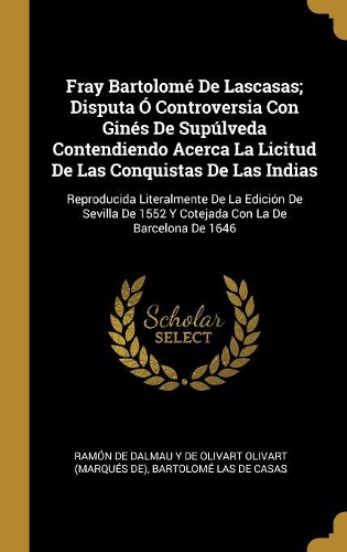 Fray Bartolomé De Lascasas; Disputa Ó Controversia Con Ginés De Supúlveda Contendiendo Acerca La Licitud De Las Conquistas De Las Indias: Reproducida Literalmente De La Edición De Sevilla De 1552 Y Cotejada Con La De Barcelona De 1646