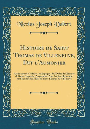 Histoire de Saint Thomas de Villeneuve, Dit l'Aumonier: Archevêque de Valence, en Espagne, de l'Ordre des Ermites de Saint-Augustin; Augmentée d'une Notice Historique sur l'Institut des Filles de Saint Thomas de Villeneuve (Classic Reprint)