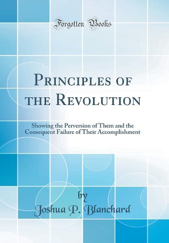 Principles of the Revolution: Showing the Perversion of Them and the Consequent Failure of Their Accomplishment (Classic Reprint)
