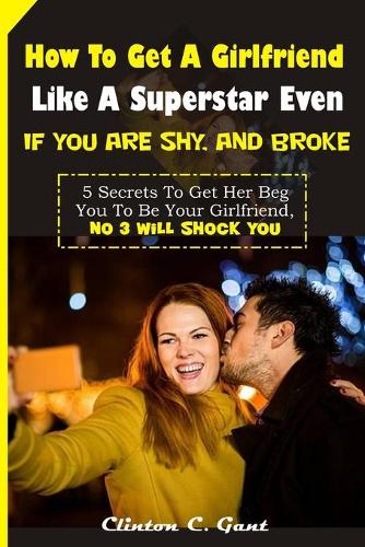 How To Get A Girlfriend Like A Superstar Even If You Are Shy, And Broke: 5 Secrets To Get Her Beg You To Be Your Girlfriend, No 3 will shock you