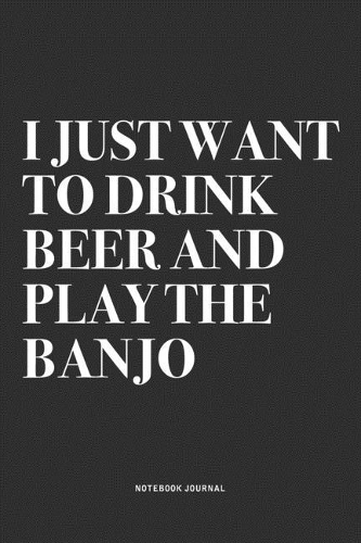 I Just Want To Drink Beer And Play The Banjo: A 6x9 Inch Diary Notebook Journal With A Bold Text Font Slogan On A Matte Cover and 120 Blank Lined Pages Makes A Great Alternative To A Card