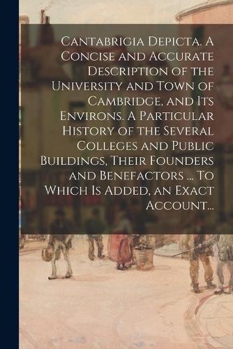 Cantabrigia Depicta. A Concise and Accurate Description of the University and Town of Cambridge, and Its Environs. A Particular History of the Several Colleges and Public Buildings, Their Founders and Benefactors ... To Which is Added, an Exact Acc