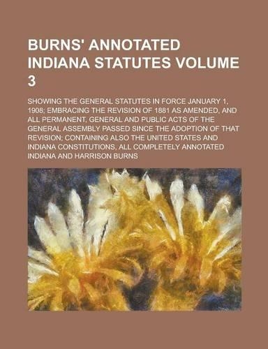 Burns' Annotated Indiana Statutes; Showing the General Statutes in Force January 1, 1908; Embracing the Revision of 1881 as Amended, and All Permanent