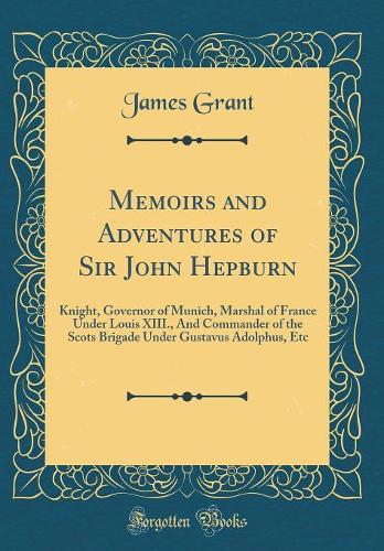 Memoirs and Adventures of Sir John Hepburn: Knight, Governor of Munich, Marshal of France Under Louis XIII., And Commander of the Scots Brigade Under Gustavus Adolphus, Etc (Classic Reprint)
