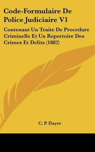 Code-Formulaire de Police Judiciaire V1: Contenant Un Traite de Procedure Criminelle Et Un Repertoire Des Crimes Et Delits (1882)