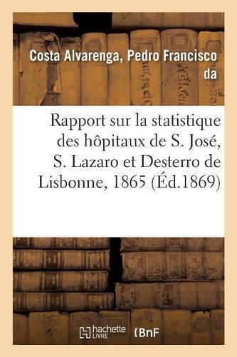 Rapport Sur La Statistique Des Hôpitaux de S. José, S. Lazaro Et Desterro de Lisbonne Pour 1865: Suivant Le Plan Et Sous La Direction Du Dr Pedro Francisco Da Costa Alvarenga. Traduit Du Portugais