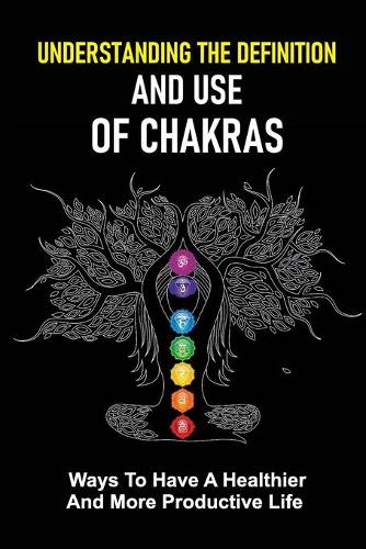Understanding The Definition And Use Of Chakras: Ways To Have A Healthier And More Productive Life: A Healthier And More Productive Life