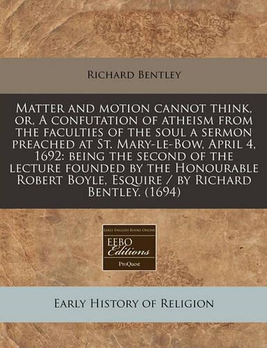 Matter and Motion Cannot Think, Or, a Confutation of Atheism from the Faculties of the Soul a Sermon Preached at St. Mary-Le-Bow, April 4, 1692