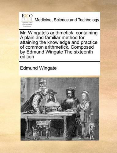 Mr. Wingate's Arithmetick: Containing a Plain and Familiar Method for Attaining the Knowledge and Practice of Common Arithmetick. Composed by Edmund Wingate the Sixteenth Edit