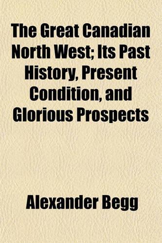 The Great Canadian North West; Its Past History, Present Condition, and Glorious Prospects