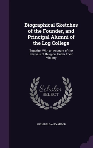 Biographical Sketches of the Founder, and Principal Alumni of the Log College: Together with an Account of the Revivals of Religion, Under Their Ministry