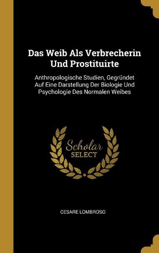 Das Weib Als Verbrecherin Und Prostituirte: Anthropologische Studien, Gegründet Auf Eine Darstellung Der Biologie Und Psychologie Des Normalen Weibes